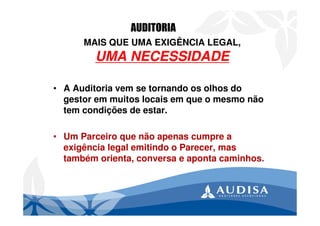 MAIS QUE UMA EXIGÊNCIA LEGAL,
UMA NECESSIDADE
• A Auditoria vem se tornando os olhos do
gestor em muitos locais em que o mesmo não
tem condições de estar.
• Um Parceiro que não apenas cumpre a
exigência legal emitindo o Parecer, mas
também orienta, conversa e aponta caminhos.
AUDITORIA
 