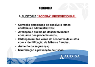 A AUDITORIA “PODERÁ” PROPORCIONAR :
• Correção antecipada de possíveis falhas
contábeis e administrativas;
• Avaliação e auxílio no desenvolvimento
constante dos procedimentos;
• Obtenção muitas vezes de economia de custos
com a identificação de falhas e fraudes;
• Aumento da segurança;
• Minimização e prevenção de riscos;
AUDITORIA
 