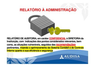 RELATÓRIO À ADMINISTRAÇÃO
RELATÓRIO DE AUDITORIA, em caráter CONFIDENCIAL à DIRETORIAda
Instituição, com indicações dos pontos considerados relevantes, bem
como, as situações vulneráveis, seguidos das recomendações
pertinentes, visando o aprimoramento do Sistema Contábil e de Controle
Interno quanto à sua eficiência e segurança
 