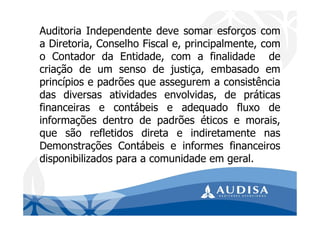 Auditoria Independente deve somar esforços com
a Diretoria, Conselho Fiscal e, principalmente, com
o Contador da Entidade, com a finalidade de
criação de um senso de justiça, embasado em
princípios e padrões que assegurem a consistência
das diversas atividades envolvidas, de práticas
financeiras e contábeis e adequado fluxo de
informações dentro de padrões éticos e morais,
que são refletidos direta e indiretamente nas
Demonstrações Contábeis e informes financeiros
disponibilizados para a comunidade em geral.
 
