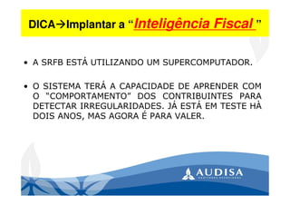 DICA Implantar a “Inteligência Fiscal ”
• A SRFB ESTÁ UTILIZANDO UM SUPERCOMPUTADOR.
• O SISTEMA TERÁ A CAPACIDADE DE APRENDER COM
O “COMPORTAMENTO” DOS CONTRIBUINTES PARA
DETECTAR IRREGULARIDADES. JÁ ESTÁ EM TESTE HÀ
DOIS ANOS, MAS AGORA É PARA VALER.
 