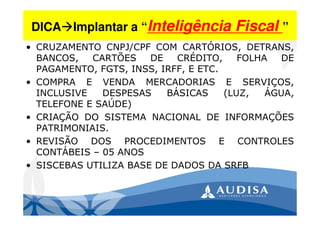 DICA Implantar a “Inteligência Fiscal ”
• CRUZAMENTO CNPJ/CPF COM CARTÓRIOS, DETRANS,
BANCOS, CARTÕES DE CRÉDITO, FOLHA DE
PAGAMENTO, FGTS, INSS, IRFF, E ETC.
• COMPRA E VENDA MERCADORIAS E SERVIÇOS,
INCLUSIVE DESPESAS BÁSICAS (LUZ, ÁGUA,
TELEFONE E SAÚDE)
• CRIAÇÃO DO SISTEMA NACIONAL DE INFORMAÇÕES
PATRIMONIAIS.
• REVISÃO DOS PROCEDIMENTOS E CONTROLES
CONTÁBEIS – 05 ANOS
• SISCEBAS UTILIZA BASE DE DADOS DA SRFB
 