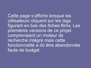 Cette page s’affiche lorsque les
utilisateurs cliquent sur les tags
figurant en bas des fiches-films. Les
premières versions de ce projet
comprenaient un moteur de
recherche intégré mais cette
fonctionnalité a dû être abandonnée
faute de budget.
 