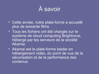 À savoir
• Cette année, notre plate-forme a accueilli
plus de soixante films.
• Tous les fichiers ont été chargés sur le
système de cloud computing Brightcove,
hébergé par les serveurs de la société
Akamai.
• Akamai est la plate-forme leader en
hébergement vidéo, du point de vue de la
sécurisation et de la performance des
contenus.
 