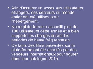 • Afin d’assurer un accès aux utilisateurs
étrangers, des serveurs du monde
entier ont été utilisés pour
l’hébergement.
• Notre plate-forme a accueilli plus de
100 utilisateurs cette année et a bien
supporté les charges durant les
périodes de haute fréquentation.
• Certains des films présentés sur la
plate-forme ont été achetés par des
vendeurs internationaux pour figurer
dans leur catalogue 2015.
 