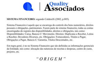 SISTEMA FINANCEIRO: segundo Calderelli (2002, p.885).
Sistema Financeiro é aquele que se encarrega do controle dos bens numerários, direitos
pessoais e obrigações, patrimoniais. Fazem parte do sistema financeiro, todas as contas
encarregadas do registro das disponibilidades, direitos e obrigações, tais como:
Disponibilidades: Caixa, Bancos C/ Movimento. Direitos: Duplicatas a Receber, Letras
a Receber, Devedores Diversos, etc. Obrigações: Fornecedores, Títulos a Pagar,
Obrigações a Pagar, Bancos C/ Garantia, Títulos Descontados, etc.
Em regra geral, é no no Sistema Financeiro que são definidas as informações gerenciais
da Entidade, tais como: alocação das naturezas de receitas e despesas, centro de custo,
projetos, etc.
“ O R I G E M ”
 