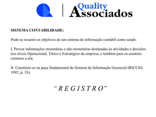 SISTEMA CONTABILIDADE:
Pode-se resumir os objetivos de um sistema de informação contábil como sendo:
I. Prover informações monetárias e não-monetárias destinadas às atividades e decisões
nos níveis Operacional, Tático e Estratégico da empresa, e também para os usuários
externos a ela;
II. Constituir-se na peça fundamental do Sistema de Informação Gerencial (RICCIO,
1992, p. 33).
“ R E G I S T R O”
 