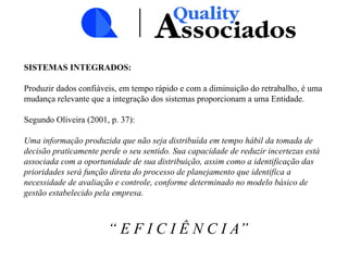 SISTEMAS INTEGRADOS:
Produzir dados confiáveis, em tempo rápido e com a diminuição do retrabalho, é uma
mudança relevante que a integração dos sistemas proporcionam a uma Entidade.
Segundo Oliveira (2001, p. 37):
Uma informação produzida que não seja distribuída em tempo hábil da tomada de
decisão praticamente perde o seu sentido. Sua capacidade de reduzir incertezas está
associada com a oportunidade de sua distribuição, assim como a identificação das
prioridades será função direta do processo de planejamento que identifica a
necessidade de avaliação e controle, conforme determinado no modelo básico de
gestão estabelecido pela empresa.
“ E F I C I Ê N C I A”
 