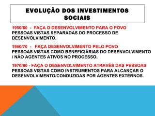 EVOLUÇÃO DOS INVESTIMENTOS
SOCIAIS
1950/60 - FAÇA O DESENVOLVIMENTO PARA O POVO
PESSOAS VISTAS SEPARADAS DO PROCESSO DE
DESENVOLVIMENTO.
1960/70 - FAÇA DESENVOLVIMENTO PELO POVO
PESSOAS VISTAS COMO BENEFICIÁRIAS DO DESENVOLVIMENTO
/ NÃO AGENTES ATIVOS NO PROCESSO.
1970/80 - FAÇA O DESENVOLVIMENTO ATRAVÉS DAS PESSOAS
PESSOAS VISTAS COMO INSTRUMENTOS PARA ALCANÇAR O
DESENVOLVIMENTO/CONDUZIDAS POR AGENTES EXTERNOS.
 