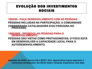 EVOLUÇÃO DOS INVESTIMENTOS
SOCIAIS
1980/90 - FAÇA DESENVOLVIMENTO COM AS PESSOAS
PESSOAS INCLUIDAS NA PARTICIPAÇÃO, A COMUNIDADE
CONSIDERADA CATALISADORA E/OU PARCEIRA NO
PROCESSO.
1990/2000 - PROMOVA AS PESSOAS PARA O
DESENVOLVIMENTO
PESSOAS SÃO VISTAS COMO PROTAGONISTAS. O FOCO ESTÁ
EM DESENVOLVER A CAPACIDADE LOCAL PARA O
AUTODESENVOLVIMENTO.
Adaptado de SENA, Sarone Ole e BOOY, Dirk. Appreciative inquiry approach o
community development: the World Vision Tanzania, Experience, sem data.
 