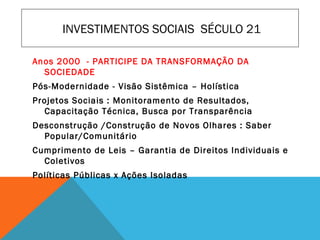 INVESTIMENTOS SOCIAIS SÉCULO 21
Anos 2000 - PARTICIPE DA TRANSFORMAÇÃO DA
SOCIEDADE
Pós-Modernidade - Visão Sistêmica – Holística
Projetos Sociais : Monitoramento de Resultados,
Capacitação Técnica, Busca por Transparência
Desconstrução /Construção de Novos Olhares : Saber
Popular/Comunitário
Cumprimento de Leis – Garantia de Direitos Individuais e
Coletivos
Políticas Públicas x Ações Isoladas
 