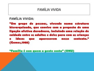 FAMÍLIA VIVIDA
FAMÍLIA VIVIDA:
“Um grupo de pessoas, vivendo numa estrutura
hierarquizada, que convive com a proposta de uma
ligação afetiva duradoura, incluindo uma relação de
cuidado entre os adultos e deles para com as crianças
e idosos que aparecerem nesse contexto.”
(Gomes,1988)
“Família é com quem a gente conta” (ONU)
 