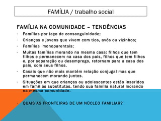 FAMÍLIA NA COMUNIDADE – TENDÊNCIAS
- Famílias por laço de consanguinidade;
- Crianças e jovens que vivem com tios, avós ou vizinhos;
- Famílias monoparentais;
- Muitas famílias morando na mesma casa: filhos que tem
filhos e permanecem na casa dos pais, filhos que tem filhos
e, por separação ou desemprego, retornam para a casa dos
pais, com seus filhos.
- Casais que não mais mantém relação conjugal mas que
permanecem morando juntos.
- Situações em que crianças ou adolescentes estão inseridos
em famílias substitutas, tendo sua família natural morando
na mesma comunidade.
- QUAIS AS FRONTEIRAS DE UM NÚCLEO FAMILIAR?
FAMÍLIA / trabalho social
 