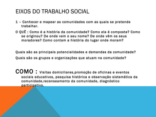 1 – Conhecer e mapear as comunidades com as quais se pretende
trabalhar.
O QUÊ : Como é a história da comunidade? Como ela é composta? Como
se originou? De onde vem o seu nome? De onde vêm os seus
moradores? Como contam a história do lugar onde moram?
Quais são as principais potencialidades e demandas da comunidade?
Quais são os grupos e organizações que atuam na comunidade?
COMO : Visitas domiciliares,promoção de oficinas e eventos
sociais educativos, pesquisa histórica e observação sistemática da
comunidade,recenseamento da comunidade, diagnóstico
participativo.
EIXOS DO TRABALHO SOCIAL
 