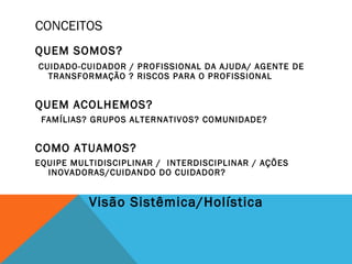 CONCEITOS
QUEM SOMOS?
CUIDADO-CUIDADOR / PROFISSIONAL DA AJUDA/ AGENTE DE
TRANSFORMAÇÃO ? RISCOS PARA O PROFISSIONAL
QUEM ACOLHEMOS?
FAMÍLIAS? GRUPOS ALTERNATIVOS? COMUNIDADE?
COMO ATUAMOS?
EQUIPE MULTIDISCIPLINAR / INTERDISCIPLINAR / AÇÕES
INOVADORAS/CUIDANDO DO CUIDADOR?
Visão Sistêmica/Holística
 