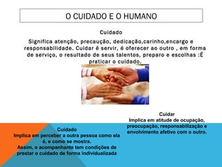 O CUIDADO E O HUMANO
Cuidado
Significa atenção, precaução, dedicação,carinho,encargo e
responsabilidade. Cuidar é servir, é oferecer ao outro , em forma
de serviço, o resultado de seus talentos, preparo e escolhas :É
praticar o cuidado.
Cuidado
Implica em perceber a outra pessoa como ela
é, e como se mostra.
Assim, o acompanhante tem condições de
prestar o cuidado de forma individualizada
Cuidar
Implica em atitude de ocupação,
preocupação, responsabilização e
envolvimento afetivo com o outro.
 
