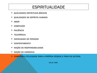   
 QUALIDADES ESPIRITUAIS BÁSICAS
  
 QUALIDADES DO ESPÍRITO HUMANO
 
 AMOR
 
 COMPAIXÃO
 
 PACIÊNCIA
 
 TOLERÂNCIA
 
 CAPACIDADE DE PERDOAR
 
 CONTENTAMENTO
 
 NOÇÃO DE RESPONSABILIDADE
 
 NOÇÃO DE HARMONIA
  
 COMPÕEM A FELICIDADE PARA A PRÓPRIA PESSOA E PARA OS OUTROS.
 
DALAI LAMA
ESPIRITUALIDADE
 