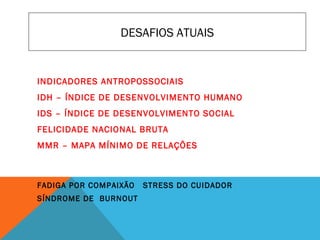 DESAFIOS ATUAIS
INDICADORES ANTROPOSSOCIAIS
IDH – ÍNDICE DE DESENVOLVIMENTO HUMANO
IDS – ÍNDICE DE DESENVOLVIMENTO SOCIAL
FELICIDADE NACIONAL BRUTA
MMR – MAPA MÍNIMO DE RELAÇÕES
FADIGA POR COMPAIXÃO STRESS DO CUIDADOR
SÍNDROME DE BURNOUT
 