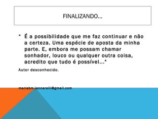 “ É a possibilidade que me faz continuar e não
a certeza. Uma espécie de aposta da minha
parte. E, embora me possam chamar
sonhador, louco ou qualquer outra coisa,
acredito que tudo é possível..."
Autor desconhecido.
mariabm.iannarelli@gmail.com
FINALIZANDO...
 