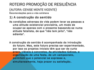 ROTEIRO PROMOÇÃO DE RESILIÊNCIA
(AUTORA: CENISE MONTE VICENTE)
Recomendações para a vida cotidiana
1) A construção do sentido
As condições adversas de vida podem levar as pessoas a
uma atitude existencial provisória, um modo de
ocupar-se apenas com o presente baseando-se numa
atitude fatalista, de que "não tem jeito", "não
adianta".
A construção do sentido é acompanhada da introdução
do futuro. Mas, este futuro precisa ser experimentado,
por isso os projetos iniciais têm que ser de curto
prazo, viáveis e concretos. As atividades lúdicas, a
organização de uma festa, de um campeonato,
permitem que o potencial se expresse e,
simultaneamente, haja prazer ou satisfação.
 