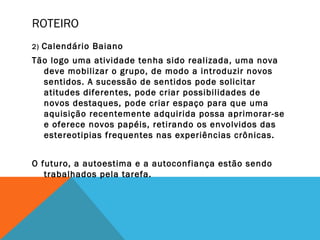 ROTEIRO
2) Calendário Baiano
Tão logo uma atividade tenha sido realizada, uma nova
deve mobilizar o grupo, de modo a introduzir novos
sentidos. A sucessão de sentidos pode solicitar
atitudes diferentes, pode criar possibilidades de
novos destaques, pode criar espaço para que uma
aquisição recentemente adquirida possa aprimorar-se
e oferece novos papéis, retirando os envolvidos das
estereotipias frequentes nas experiências crônicas.
O futuro, a autoestima e a autoconfiança estão sendo
trabalhados pela tarefa.
 