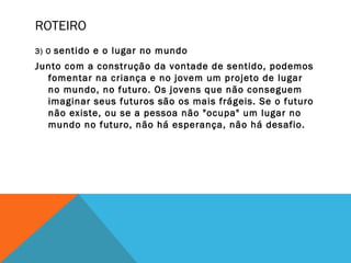 ROTEIRO
3) O sentido e o lugar no mundo
Junto com a construção da vontade de sentido, podemos
fomentar na criança e no jovem um projeto de lugar
no mundo, no futuro. Os jovens que não conseguem
imaginar seus futuros são os mais frágeis. Se o futuro
não existe, ou se a pessoa não "ocupa" um lugar no
mundo no futuro, não há esperança, não há desafio.
 