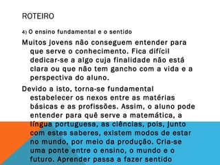 ROTEIRO
4) O ensino fundamental e o sentido
Muitos jovens não conseguem entender para
que serve o conhecimento. Fica difícil
dedicar-se a algo cuja finalidade não está
clara ou que não tem gancho com a vida e a
perspectiva do aluno.
Devido a isto, torna-se fundamental
estabelecer os nexos entre as matérias
básicas e as profissões. Assim, o aluno pode
entender para quê serve a matemática, a
língua portuguesa, as ciências, pois, junto
com estes saberes, existem modos de estar
no mundo, por meio da produção. Cria-se
uma ponte entre o ensino, o mundo e o
futuro. Aprender passa a fazer sentido
 