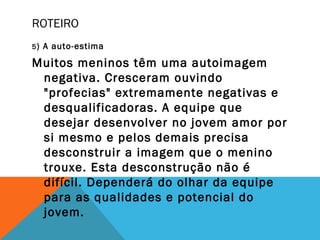 ROTEIRO
5) A auto-estima
Muitos meninos têm uma autoimagem
negativa. Cresceram ouvindo
"profecias" extremamente negativas e
desqualificadoras. A equipe que
desejar desenvolver no jovem amor por
si mesmo e pelos demais precisa
desconstruir a imagem que o menino
trouxe. Esta desconstrução não é
difícil. Dependerá do olhar da equipe
para as qualidades e potencial do
jovem.
 