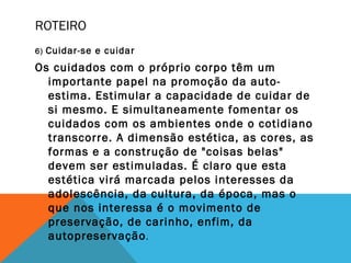 ROTEIRO
6) Cuidar-se e cuidar
Os cuidados com o próprio corpo têm um
importante papel na promoção da auto-
estima. Estimular a capacidade de cuidar de
si mesmo. E simultaneamente fomentar os
cuidados com os ambientes onde o cotidiano
transcorre. A dimensão estética, as cores, as
formas e a construção de "coisas belas"
devem ser estimuladas. É claro que esta
estética virá marcada pelos interesses da
adolescência, da cultura, da época, mas o
que nos interessa é o movimento de
preservação, de carinho, enfim, da
autopreservação.
 