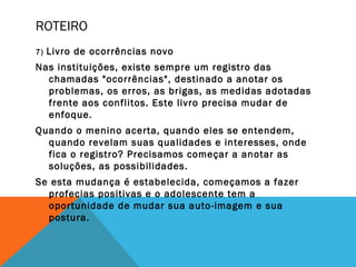 ROTEIRO
7) Livro de ocorrências novo
Nas instituições, existe sempre um registro das
chamadas "ocorrências", destinado a anotar os
problemas, os erros, as brigas, as medidas adotadas
frente aos conflitos. Este livro precisa mudar de
enfoque.
Quando o menino acerta, quando eles se entendem,
quando revelam suas qualidades e interesses, onde
fica o registro? Precisamos começar a anotar as
soluções, as possibilidades.
Se esta mudança é estabelecida, começamos a fazer
profecias positivas e o adolescente tem a
oportunidade de mudar sua auto-imagem e sua
postura.
 
