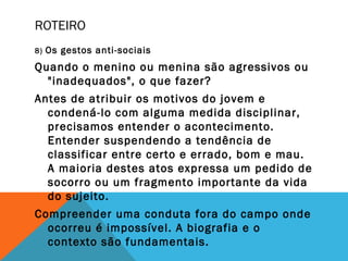 ROTEIRO
8) Os gestos anti-sociais
Quando o menino ou menina são agressivos ou
"inadequados", o que fazer?
Antes de atribuir os motivos do jovem e
condená-lo com alguma medida disciplinar,
precisamos entender o acontecimento.
Entender suspendendo a tendência de
classificar entre certo e errado, bom e mau.
A maioria destes atos expressa um pedido de
socorro ou um fragmento importante da vida
do sujeito.
Compreender uma conduta fora do campo onde
ocorreu é impossível. A biografia e o
contexto são fundamentais.
 