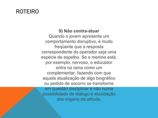 ROTEIRO
9) Não contra-atuar
Quando o jovem apresenta um
comportamento disruptivo, é muito
freqüente que a resposta
correspondente do operador seja uma
espécie de espelho. Se o menino está,
por exemplo, nervoso, o educador
entra na cena como um
complementar, fazendo com que
aquela atualização de algo biográfico
ou pedido de socorro se transforme
em questão disciplinar e não numa
possibilidade de diálogo e elucidação
das origens da atitude.
 