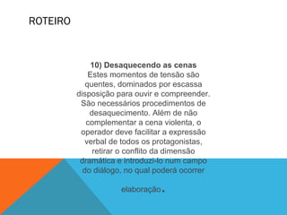 ROTEIRO
10) Desaquecendo as cenas
Estes momentos de tensão são
quentes, dominados por escassa
disposição para ouvir e compreender.
São necessários procedimentos de
desaquecimento. Além de não
complementar a cena violenta, o
operador deve facilitar a expressão
verbal de todos os protagonistas,
retirar o conflito da dimensão
dramática e introduzi-lo num campo
do diálogo, no qual poderá ocorrer
elaboração.
 