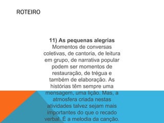 ROTEIRO
11) As pequenas alegrias
Momentos de conversas
coletivas, de cantoria, de leitura
em grupo, de narrativa popular
podem ser momentos de
restauração, de trégua e
também de elaboração. As
histórias têm sempre uma
mensagem, uma lição. Mas, a
atmosfera criada nestas
atividades talvez sejam mais
importantes do que o recado
verbal. É a melodia da canção.
 