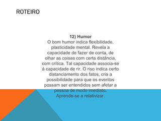 ROTEIRO
12) Humor
O bom humor indica flexibilidade,
plasticidade mental. Revela a
capacidade de fazer de conta, de
olhar as coisas com certa distância,
com crítica. Tal capacidade associa-se
à capacidade de rir. O riso indica certo
distanciamento dos fatos, cria a
possibilidade para que os eventos
possam ser entendidos sem afetar a
pessoa de modo imediato.
Aprende-se a relativizar.
 