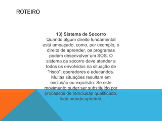 ROTEIRO
13) Sistema de Socorro
Quando algum direito fundamental
está ameaçado, como, por exemplo, o
direito de aprender, os programas
podem desenvolver um SOS. O
sistema de socorro deve atender a
todos os envolvidos na situação de
"risco": operadores e educandos.
Muitas situações resultam em
exclusão ou expulsão. Se este
movimento puder ser substituído por
processos de reinclusão qualificada,
todo mundo aprende.
 
