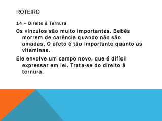 ROTEIRO
14 – Direito à Ternura
Os vínculos são muito importantes. Bebês
morrem de carência quando não são
amadas. O afeto é tão importante quanto as
vitaminas.
Ele envolve um campo novo, que é difícil
expressar em lei. Trata-se do direito à
ternura.
 