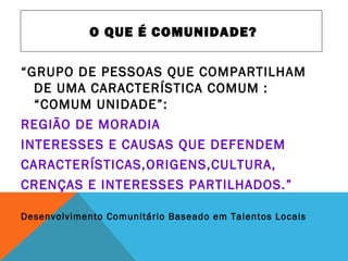 “GRUPO DE PESSOAS QUE COMPARTILHAM
DE UMA CARACTERÍSTICA COMUM :
“COMUM UNIDADE”:
REGIÃO DE MORADIA
INTERESSES E CAUSAS QUE DEFENDEM
CARACTERÍSTICAS,ORIGENS,CULTURA,
CRENÇAS E INTERESSES PARTILHADOS.”
Desenvolvimento Comunitário Baseado em Talentos Locais
O QUE É COMUNIDADE?
 