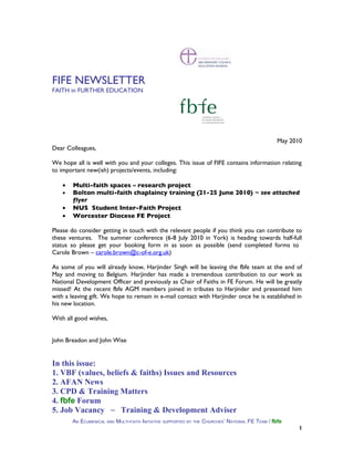 FIFE NEWSLETTER
FAITH in FURTHER EDUCATION




                                                                                                 May 2010
Dear Colleagues,

We hope all is well with you and your colleges. This issue of FIFE contains information relating
to important new(ish) projects/events, including:

    •   Multi-faith spaces – research project
    •   Bolton multi-faith chaplaincy training (21-25 June 2010) ~ see attached
        flyer
    •   NUS Student Inter-Faith Project
    •   Worcester Diocese FE Project

Please do consider getting in touch with the relevant people if you think you can contribute to
these ventures. The summer conference (6-8 July 2010 in York) is heading towards half-full
status so please get your booking form in as soon as possible (send completed forms to
Carole Brown – carole.brown@c-of-e.org.uk)

As some of you will already know, Harjinder Singh will be leaving the fbfe team at the end of
May and moving to Belgium. Harjinder has made a tremendous contribution to our work as
National Development Officer and previously as Chair of Faiths in FE Forum. He will be greatly
missed! At the recent fbfe AGM members joined in tributes to Harjinder and presented him
with a leaving gift. We hope to remain in e-mail contact with Harjinder once he is established in
his new location.

With all good wishes,


John Breadon and John Wise


In this issue:
1. VBF (values, beliefs & faiths) Issues and Resources
2. AFAN News
3. CPD & Training Matters
4. fbfe Forum
5. Job Vacancy ~ Training & Development Adviser
        AN ECUMENICAL AND MULTI-FAITH INITIATIVE SUPPORTED BY THE CHURCHES’ NATIONAL FE TEAM / fbfe
                                                                                                        1
 