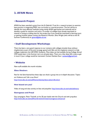 2. AFAN News


▪ Research Project
AFAN has been awarded a grant from the St Gabriel’s Trust for a research project to examine
best practice in integrating SMSC into curriculum or tutorial provision. The aim will be to
identify the most effective methods (using mainly AFAN approaches and material) and to
develop a guide for teachers and tutors. A number of colleges have already expressed an
interest in acting as trialling sites for the project but if you would be interested in learning more
or getting involved, please contact the Research Worker, Elina Wright (who will be at the FE
Summer Conference) at: general@afan.uk.net


▪ Staff Development Workshops
There has been a very good response to our contacts with colleges (mostly those without
chaplaincies) as part of the joint strategy agreed with fbfe and the chaplaincy network to help
colleges implement the LSIS SMSC Guidance. Most dates we had available during College Annual
CPD weeks later in the Summer term are already taken. There are a few dates left in July so get
in touch if your college would be interested. Contact Navleen Kaur: navleenk@gmail.com


▪ Website
New stuff available this month includes:

Xbox Shockers

Not for the faint-hearted but these clips can shock a group into an in-depth discussion. Topics
are Violence and ‘Life is too Short’
http://www.afan.uk.net/stuff/theme/identity/xbox-advert-life-short

How biased are you?

Video of song and class activity on bias and prejudice: http://www.afan.uk.net/node/add/story

Outrageous and Proud

Gay campaigner, Peter Tatchell, on his 20 year battle with the Church and with prejudice:
http://www.afan.uk.net/stuff/world-views/christian/outrageous-and-proud




        AN ECUMENICAL AND MULTI-FAITH INITIATIVE SUPPORTED BY THE CHURCHES’ NATIONAL FE TEAM / fbfe
                                                                                                      6
 