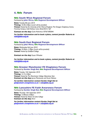4. fbfe Forum

fbfe South West Regional Forum
Facilitated by Jafar Mirza, fbfe Regional Development Officer
Date: Tuesday 8th June 2010
Timing: 10.30-2.30pm (Lunch will be provided)
Venue: Hosted by the University of the West of England, The Octagon Chaplaincy Centre,
Frenchay Campus, Cold Harbour Lane, Bristol BS16 1QY
Contact on the day: Colin McArthur 07767 893044
For further information and to book a place, contact Jennifer Roberts at
info@fbfe.org.uk


fbfe South East Regional Forum
Facilitated by Jafar Mirza, fbfe Regional Development Officer
Date: Wednesday16th June 2010
Timing: 10.30am- 2.30pm (Lunch will be provided)
Venue: Hosted by Guildford College

Contact on the day: Susan Wheeler

For further information and to book a place, contact Jennifer Roberts at
info@fbfe.org.uk


fbfe Greater Manchester FE Chaplaincy Forum
Facilitated by Gurdev Singh Bal, fbfe Regional Development Officer
Date: Tuesday 14th September 2010
Timing: 12.15-2.30pm
Venue: Hosted by The Manchester College (Openshaw Site)
Contact on the day: Jamie Mackenzie and Scott Fellows
For further information contact Gurdev Singh Bal at
gsb@walsall1.orangehome.co.uk or info@fbfe.org.uk


fbfe Lancashire FE Faith Awareness Forum
Facilitated by Gurdev Singh Bal, fbfe Regional Development Officer
Date: Thursday 16th September 2010
Timing: 12.00noon-3.00pm
Venue: Hosted by Nelson & Colne College
Contact on the day: Amir
For further information contact Gurdev Singh Bal at
gsb@walsall1.orangehome.co.uk or info@fbfe.org.uk




       AN ECUMENICAL AND MULTI-FAITH INITIATIVE SUPPORTED BY THE CHURCHES’ NATIONAL FE TEAM / fbfe
                                                                                                     9
 