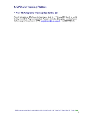 4. CPD and Training Matters
▪ New FE Chaplains Training Residential 2011
This will take place at Offa House (nr Leamington Spa), 16-17 February 2011 (lunch to lunch).
Booking Form/Draft Programme attached. Places are limited to 25 so please complete/return
the form asap to Carole Brown: EMAIL carole.brown@c-of-e.org.uk / FAX 02078981520.
AN ECUMENICAL AND MULTI-FAITH INITIATIVE SUPPORTED BY THE CHURCHES’ NATIONAL FE TEAM / fbfe
10
 