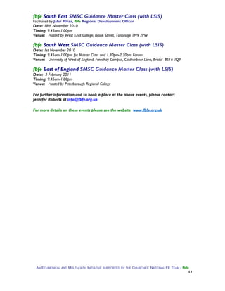 fbfe South East SMSC Guidance Master Class (with LSIS)
Facilitated by Jafar Mirza, fbfe Regional Development Officer
Date: 18th November 2010
Timing: 9.45am-1.00pm
Venue: Hosted by West Kent College, Brook Street, Tonbridge TN9 2PW
fbfe South West SMSC Guidance Master Class (with LSIS)
Date: 1st November 2010
Timing: 9.45am-1.00pm for Master Class and 1.30pm-2.30pm Forum
Venue: University of West of England, Frenchay Campus, Coldharbour Lane, Bristol BS16 1QY
fbfe East of England SMSC Guidance Master Class (with LSIS)
Date: 2 February 2011
Timing: 9.45am-1.00pm
Venue: Hosted by Peterborough Regional College
For further information and to book a place at the above events, please contact
Jennifer Roberts at info@fbfe.org.uk
For more details on these events please see the website www.fbfe.org.uk
AN ECUMENICAL AND MULTI-FAITH INITIATIVE SUPPORTED BY THE CHURCHES’ NATIONAL FE TEAM / fbfe
13
 