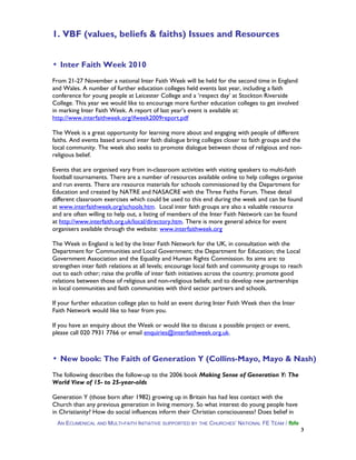 1. VBF (values, beliefs & faiths) Issues and Resources
▪ Inter Faith Week 2010
From 21-27 November a national Inter Faith Week will be held for the second time in England
and Wales. A number of further education colleges held events last year, including a faith
conference for young people at Leicester College and a ‘respect day’ at Stockton Riverside
College. This year we would like to encourage more further education colleges to get involved
in marking Inter Faith Week. A report of last year’s event is available at:
http://www.interfaithweek.org/ifweek2009report.pdf
The Week is a great opportunity for learning more about and engaging with people of different
faiths. And events based around inter faith dialogue bring colleges closer to faith groups and the
local community. The week also seeks to promote dialogue between those of religious and non-
religious belief.
Events that are organised vary from in-classroom activities with visiting speakers to multi-faith
football tournaments. There are a number of resources available online to help colleges organise
and run events. There are resource materials for schools commissioned by the Department for
Education and created by NATRE and NASACRE with the Three Faiths Forum. These detail
different classroom exercises which could be used to this end during the week and can be found
at www.interfaithweek.org/schools.htm. Local inter faith groups are also a valuable resource
and are often willing to help out, a listing of members of the Inter Faith Network can be found
at http://www.interfaith.org.uk/local/directory.htm. There is more general advice for event
organisers available through the website: www.interfaithweek.org
The Week in England is led by the Inter Faith Network for the UK, in consultation with the
Department for Communities and Local Government; the Department for Education; the Local
Government Association and the Equality and Human Rights Commission. Its aims are: to
strengthen inter faith relations at all levels; encourage local faith and community groups to reach
out to each other; raise the profile of inter faith initiatives across the country; promote good
relations between those of religious and non-religious beliefs; and to develop new partnerships
in local communities and faith communities with third sector partners and schools.
If your further education college plan to hold an event during Inter Faith Week then the Inter
Faith Network would like to hear from you.
If you have an enquiry about the Week or would like to discuss a possible project or event,
please call 020 7931 7766 or email enquiries@interfaithweek.org.uk.
▪ New book: The Faith of Generation Y (Collins-Mayo, Mayo & Nash)
The following describes the follow-up to the 2006 book Making Sense of Generation Y: The
World View of 15- to 25-year-olds
Generation Y (those born after 1982) growing up in Britain has had less contact with the
Church than any previous generation in living memory. So what interest do young people have
in Christianity? How do social influences inform their Christian consciousness? Does belief in
AN ECUMENICAL AND MULTI-FAITH INITIATIVE SUPPORTED BY THE CHURCHES’ NATIONAL FE TEAM / fbfe
3
 