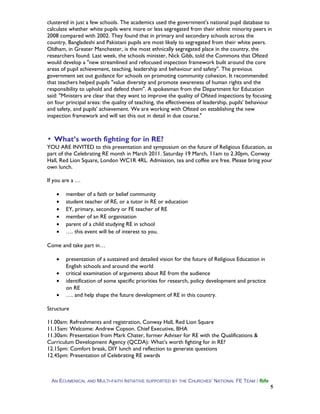 clustered in just a few schools. The academics used the government's national pupil database to
calculate whether white pupils were more or less segregated from their ethnic minority peers in
2008 compared with 2002. They found that in primary and secondary schools across the
country, Bangladeshi and Pakistani pupils are most likely to segregated from their white peers.
Oldham, in Greater Manchester, is the most ethnically segregated place in the country, the
researchers found. Last week, the schools minister, Nick Gibb, told the Commons that Ofsted
would develop a "new streamlined and refocused inspection framework built around the core
areas of pupil achievement, teaching, leadership and behaviour and safety". The previous
government set out guidance for schools on promoting community cohesion. It recommended
that teachers helped pupils "value diversity and promote awareness of human rights and the
responsibility to uphold and defend them". A spokesman from the Department for Education
said: "Ministers are clear that they want to improve the quality of Ofsted inspections by focusing
on four principal areas: the quality of teaching, the effectiveness of leadership, pupils' behaviour
and safety, and pupils' achievement. We are working with Ofsted on establishing the new
inspection framework and will set this out in detail in due course."
▪ What’s worth fighting for in RE?
YOU ARE INVITED to this presentation and symposium on the future of Religious Education, as
part of the Celebrating RE month in March 2011. Saturday 19 March, 11am to 2.30pm, Conway
Hall, Red Lion Square, London WC1R 4RL. Admission, tea and coffee are free. Please bring your
own lunch.
If you are a …
• member of a faith or belief community
• student teacher of RE, or a tutor in RE or education
• EY, primary, secondary or FE teacher of RE
• member of an RE organisation
• parent of a child studying RE in school
• …. this event will be of interest to you.
Come and take part in…
• presentation of a sustained and detailed vision for the future of Religious Education in
English schools and around the world
• critical examination of arguments about RE from the audience
• identification of some specific priorities for research, policy development and practice
on RE
• …. and help shape the future development of RE in this country.
Structure
11.00am: Refreshments and registration, Conway Hall, Red Lion Square
11.15am: Welcome: Andrew Copson. Chief Executive, BHA
11.30am: Presentation from Mark Chater, former Adviser for RE with the Qualifications &
Curriculum Development Agency (QCDA): What’s worth fighting for in RE?
12.15pm: Comfort break, DIY lunch and reflection to generate questions
12.45pm: Presentation of Celebrating RE awards
AN ECUMENICAL AND MULTI-FAITH INITIATIVE SUPPORTED BY THE CHURCHES’ NATIONAL FE TEAM / fbfe
5
 