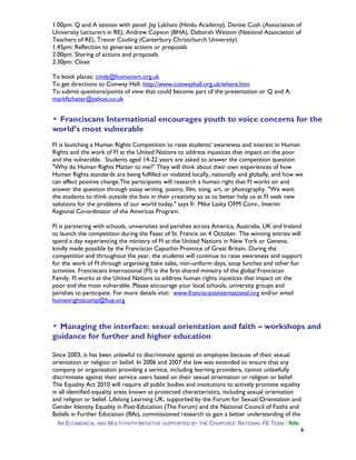 1.00pm: Q and A session with panel: Jay Lakhani (Hindu Academy), Denise Cush (Association of
University Lecturers in RE), Andrew Copson (BHA), Deborah Weston (National Association of
Teachers of RE), Trevor Cooling (Canterbury Christchurch University)
1.45pm: Reflection to generate actions or proposals
2.00pm: Sharing of actions and proposals
2.30pm: Close
To book places: cindy@humanism.org.uk
To get directions to Conway Hall: http://www.conwayhall.org.uk/where.htm
To submit questions/points of view that could become part of the presentation or Q and A:
markftchater@yahoo.co.uk
▪ Franciscans International encourages youth to voice concerns for the
world’s most vulnerable
FI is launching a Human Rights Competition to raise students' awareness and interest in Human
Rights and the work of FI at the United Nations to address injustices that impact on the poor
and the vulnerable. Students aged 14-22 years are asked to answer the competition question:
"Why do Human Rights Matter to me?" They will think about their own experiences of how
Human Rights standards are being fulfilled or violated locally, nationally and globally, and how we
can effect positive change.The participants will research a human right that FI works on and
answer the question through essay writing, poetry, film, song, art, or photography. "We want
the students to think outside the box in their creativity so as to better help us at FI seek new
solutions for the problems of our world today," says fr. Mike Lasky OFM Conv., Interim
Regional Co-ordinator of the Americas Program.
FI is partnering with schools, universities and parishes across America, Australia, UK and Ireland
to launch the competition during the Feast of St. Francis on 4 October. The winning entries will
spend a day experiencing the ministry of FI at the United Nations in New York or Geneva;
kindly made possible by the Franciscan Capuchin Province of Great Britain. During the
competition and throughout the year, the students will continue to raise awareness and support
for the work of FI through organising bake sales, non-uniform days, soup lunches and other fun
activities. Franciscans International (FI) is the first shared ministry of the global Franciscan
Family. FI works at the United Nations to address human rights injustices that impact on the
poor and the most vulnerable. Please encourage your local schools, university groups and
parishes to participate. For more details visit: www.franciscansinternational.org and/or email
humanrightscomp@fiop.org
▪ Managing the interface: sexual orientation and faith – workshops and
guidance for further and higher education
Since 2003, it has been unlawful to discriminate against an employee because of their sexual
orientation or religion or belief. In 2006 and 2007 the law was extended to ensure that any
company or organisation providing a service, including learning providers, cannot unlawfully
discriminate against their service users based on their sexual orientation or religion or belief.
The Equality Act 2010 will require all public bodies and institutions to actively promote equality
in all identified equality areas known as protected characteristics, including sexual orientation
and religion or belief. Lifelong Learning UK, supported by the Forum for Sexual Orientation and
Gender Identity Equality in Post-Education (The Forum) and the National Council of Faiths and
Beliefs in Further Education (fbfe), commissioned research to gain a better understanding of the
AN ECUMENICAL AND MULTI-FAITH INITIATIVE SUPPORTED BY THE CHURCHES’ NATIONAL FE TEAM / fbfe
6
 