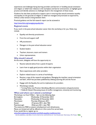 experiences and challenges facing learning providers and learners in handling sexual orientation
and religion or belief inter-relations in the workplace and learner environment, to highlight good
practice and identify solutions to challenges faced in the management of these issues.
Guidance has also been produced to support users in ensuring that sexual orientation equality
and equality on the grounds of religion or belief are managed and promoted on equal terms,
without undue tension arising between them.
Practical guidance and the full research report can be accessed at
http://www.lluk.org/managing-equality.htm
Regional events
If you work in the post-school education sector then this workshop is for you. Roles may
include:
• Equality and diversity practitioners
• Front line and support staff
• HR practitioners
• Managers in the post school education sector
• Student leaders
• Teachers, lecturers, tutors and trainers
• Union representatives.
Why should I attend?
At this event, delegates will have the opportunity to:
• Receive tailored advice from a panel of experts
• Learn how to apply good practice within their organisation
• Share experiences with other providers
• Explore related issues in a series of workshops
• Receive a copy of the research and guidance ‘Managing the interface: sexual orientation
and faith’, which has just been published by Lifelong Learning UK and the Forum
• Engage with the Equality Act and its implications for providers
• Workshops include:
~ Turning Policy into Practice: Identifying effective communication and good practice
~ Visible & Valued: Discussing issues of conflict management, inclusivity and monitoring.
When and where can I attend a workshop?
Workshops run from 9.30am – 4pm on the following days:
Birmingham: Wednesday 10 November 2010
Newcastle: Wednesday 24 November 2010
Manchester: Thursday 20 January 2011
Exeter: 27 January 2011, date TBC
Peterborough: 2February 2011, date TBC
The events are FREE to attend, including lunch and refreshments.
Places are limited and will be offered on a first come first served basis.
If you would like to register go to:
www.lluk.org/sexual-orientation-and-faith-equality-roadshows.htm
AN ECUMENICAL AND MULTI-FAITH INITIATIVE SUPPORTED BY THE CHURCHES’ NATIONAL FE TEAM / fbfe
7
 