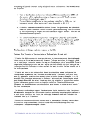 finally being recognised - shame it is only recognised in such austere times.’ The chief headlines
are as follows:
• Train to Gain has been abolished and Educational Maintenance Allowance (EMA) will
also go; they will be replaced, according to the government with “locally managed
discretionary funds to target support.”
• There will be increased funding for new adult apprenticeships by £250m per year
(compared with the Labour government’s level of spending by 2014/15)
• Other cuts have been hidden within phrases such as “The government will significantly
lower the overall cost of the Further Education system by abolishing Train to Gain and
by reducing spending on budgets which do not directly support learners.” Time will tell
what this will mean in practice.
• The entitlement to free training for those seeking a first full Level 2 qualification for
those over the age of 25 is to be removed entirely. Furthermore, FE students aged 24
and over studying for a level 3 qualification will have to pay fees. “These will be
supported by the offer of a government-backed loan where repayments will be
dependent on the learner’s income,” says the report.
The Association of Colleges made this response to the CSR:
Assistant Chief Executive of the Association of Colleges, Julian Gravatt, said:
“While Further Education has not emerged unscathed in the Comprehensive Spending Review,
things are not as dire as we had expected. However, Colleges, which have already seen a 14%
cut to adult learner responsive budgets this year, are facing further cuts of around 25%. There is
no escaping the fact that the next few years will be extremely difficult and there are some real
challenges ahead, but Colleges are resilient and will find ways of making the best possible use of
the funding available.
“While we will need to wait until the finer details of the spending review emerge over the
coming weeks, we welcome the Chancellor of the Exchequer’s comments about skills being
seen as a priority for growth and the announcement of funding for extra places for 16 to 19-
year-olds. This is particularly important for Colleges – who teach two thirds of young people
aged between 16 and 19. But we are concerned about the prospects of students from poorer
families following the announcement of the withdrawal of the Educational Maintenance
Allowance and would like to see more detail about what is meant by ‘more targeted support’
for these young people.
“The Association of Colleges suggests the Government should protect Education Maintenance
Allowances for young people from the most disadvantaged backgrounds by tackling inefficiency
in small school sixth forms and closing the funding gap between schools and Colleges – this
could save them up to £250million.
“Further concerns centre on funding for basic skills in the workplace following the end of the
Train to Gain programme and the review of Higher Education (HE) funding will create
challenges for Colleges delivering HE courses.”
AN ECUMENICAL AND MULTI-FAITH INITIATIVE SUPPORTED BY THE CHURCHES’ NATIONAL FE TEAM / fbfe
9
 