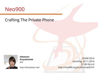 Neo900 
Crafting The Private Phone 
Sebastian 
Krzyszkowiak 
dos 
http://dosowisko.net/ 
OHSW 2014 
Garching, 29.11.2014 
CC-BY-SA 4.0 
http://neo900.org/stuff/ohsw2014/ 
 