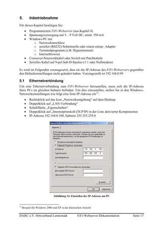 5.         Inbetriebnahme
Für dieses Kapitel benötigen Sie:
       •   Programmierten FiFi-Webserver (aus Kapitel 4)
       •   Spannungsversorgung mit 5... 9 Volt DC, mind. 350 mA
       •   Windows-PC mit
               o Netzwerkanschluss
               o serieller (RS232) Schnittstelle oder einem entspr. Adapter
               o Terminalprogramm (z.B. Hyperterminal)
               o Internetbrowser
       •   Crossover-Netzwerkkabel oder Switch mit Patchkabeln
       •   Serielles Kabel auf 9-pol Sub-D-Stecker (1:1 oder Nullmodem)

Es wird im Folgenden vorausgesetzt, dass sie die IP-Adresse des FiFi-Webservers gegenüber
den Defaulteinstellungen nicht geändert haben. Voreingestellt ist 192.168.0.99.

5.1        Ethernetverbindung
Um eine Ethernetverbindung zum FiFi-Webserver herzustellen, muss sich die IP-Adresse
Ihres PCs im gleichen Subnetz befinden. Um dies einzustellen, stellen Sie in den Windows-
Netzwerkeinstellungen wie folgt eine feste IP-Adresse ein15:
       •   Rechtsklick auf das Icon „Netzwerkumgebung“ auf dem Desktop
       •   Doppelklick auf „LAN-Verbindung“
       •   Schaltfläche „Eigenschaften“
       •   Doppelklick auf „Internetprotokoll (TCP/IP) in der Liste aktivierter Komponenten
       •   IP-Adresse 192.168.0.100, Subnetz 255.255.255.0




                                Abbildung 14: Einstellen der IP-Adresse am PC


15
     Beispiel für Windows 2000 und XP in der klassischen Ansicht

DARC e.V. Ortsverband Lennestadt                    FiFi-Webserver Dokumentation       Seite 17
 